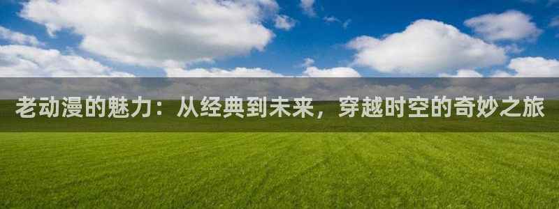 age动漫官网进：老动漫的魅力：从经典到未来，穿越时空的奇妙之旅